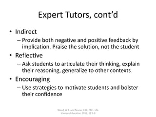 Expert Tutors, cont’d
• Indirect
– Provide both negative and positive feedback by
implication. Praise the solution, not the student
• Reflective
– Ask students to articulate their thinking, explain
their reasoning, generalize to other contexts
• Encouraging
– Use strategies to motivate students and bolster
their confidence
Wood, W.B. and Tanner, K.D., CBE - Life
Sciences Education, 2012, 11:3-9
 