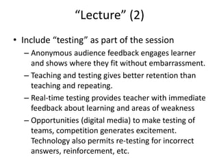 “Lecture” (2)
• Include “testing” as part of the session
– Anonymous audience feedback engages learner
and shows where they fit without embarrassment.
– Teaching and testing gives better retention than
teaching and repeating.
– Real-time testing provides teacher with immediate
feedback about learning and areas of weakness
– Opportunities (digital media) to make testing of
teams, competition generates excitement.
Technology also permits re-testing for incorrect
answers, reinforcement, etc.
 