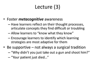 Lecture (3)
• Foster metacognitive awareness
– Have learners reflect on their thought processes,
articulate concepts they find difficult or troubling
– Allow learners to “know what they know”
– Encourage learners to identify which learning
strategies are most adaptive for them
• Be supportive – not always a surgical tradition
– “Why didn’t you just take out a gun and shoot him?”
– “Your patient just died…”
 