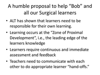A humble proposal to help “Bob” and
all our Surgical learners
• ALT has shown that learners need to be
responsible for their own learning.
• Learning occurs at the “Zone of Proximal
Development”, i.e., the leading edge of the
learners knowledge
• Learners require continuous and immediate
assessment and feedback
• Teachers need to communicate with each
other to do appropriate learner “hand-offs.”
 