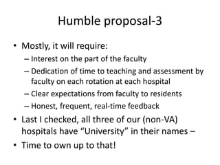 Humble proposal-3
• Mostly, it will require:
– Interest on the part of the faculty
– Dedication of time to teaching and assessment by
faculty on each rotation at each hospital
– Clear expectations from faculty to residents
– Honest, frequent, real-time feedback
• Last I checked, all three of our (non-VA)
hospitals have “University” in their names –
• Time to own up to that!
 