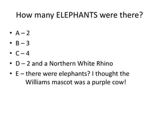 How many ELEPHANTS were there?
• A – 2
• B – 3
• C – 4
• D – 2 and a Northern White Rhino
• E – there were elephants? I thought the
Williams mascot was a purple cow!
 