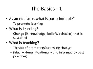 The Basics - 1
• As an educator, what is our prime role?
– To promote learning
• What is learning?
– Change (in knowledge, beliefs, behavior) that is
sustained
• What is teaching?
– The act of promoting/catalyzing change
– (ideally, done intentionally and informed by best
practices)
 