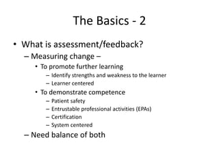 The Basics - 2
• What is assessment/feedback?
– Measuring change –
• To promote further learning
– Identify strengths and weakness to the learner
– Learner centered
• To demonstrate competence
– Patient safety
– Entrustable professional activities (EPAs)
– Certification
– System centered
– Need balance of both
 