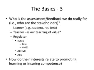 The Basics - 3
• Who is the assessment/feedback we do really for
(i.e., who are the stakeholders)?
– Learner (e.g., student, resident)
– Teacher – is our teaching of value?
– Regulator
• NJMS
– Dean
– GMEC
• ACGME
• ABS
• How do their interests relate to promoting
learning or insuring competence?
 