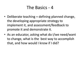 The Basics - 4
• Deliberate teaching = defining planned change,
the developing appropriate strategy to
implement it, and assessment/feedback to
promote it and demonstrate it.
• As an educator, asking what do I/we need/want
to change, what is the best way to accomplish
that, and how would I know if I did?
 