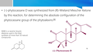 • (-)-phytocassane D was synthesized from (R)-Wieland Miescher Ketone
by this reaction, for determining the absolute configuration of the
phytocassane group of the phytoalexins.[3]
13
WMK is a racemic bicyclic
diketone used in the total
synthesis of more than 50 natural
compounds
 