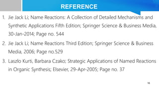 REFERENCE
1. Jie Jack Li; Name Reactions: A Collection of Detailed Mechanisms and
Synthetic Applications Fifth Edition; Springer Science & Business Media,
30-Jan-2014; Page no. 544
2. Jie Jack Li; Name Reactions Third Edition; Springer Science & Business
Media, 2006; Page no.529
3. Laszlo Kurti, Barbara Czako; Strategic Applications of Named Reactions
in Organic Synthesis; Elsevier, 29-Apr-2005; Page no. 37
16
 