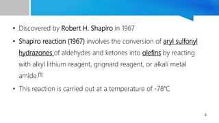 • Discovered by Robert H. Shapiro in 1967
• Shapiro reaction (1967) involves the conversion of aryl sulfonyl
hydrazones of aldehydes and ketones into olefins by reacting
with alkyl lithium reagent, grignard reagent, or alkali metal
amide.[1]
• This reaction is carried out at a temperature of -78℃
2
 