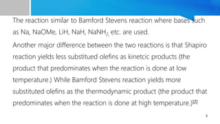 The reaction similar to Bamford Stevens reaction where bases such
as Na, NaOMe, LiH, NaH, NaNH2, etc. are used.
Another major difference between the two reactions is that Shapiro
reaction yields less substitued olefins as kinetcic products (the
product that predominates when the reaction is done at low
temperature.) While Bamford Stevens reaction yields more
substituted olefins as the thermodynamic product (the product that
predominates when the reaction is done at high temperature.)[2]
3
 