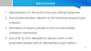 MECHANISM
1. Deprotonation of -NH proton from aryl sulfonyl hydrazone.
2. Second deprotonation adjacent to the hydrazone group to give
a dianion.
3. Elimination of toluene sulfinate to form an intermediate
(carbanion mechanism).
4. Loss of N2 to form alkenylithium species which is then
protonated (treated with an electrophile) to give olefins.[1]
6
 