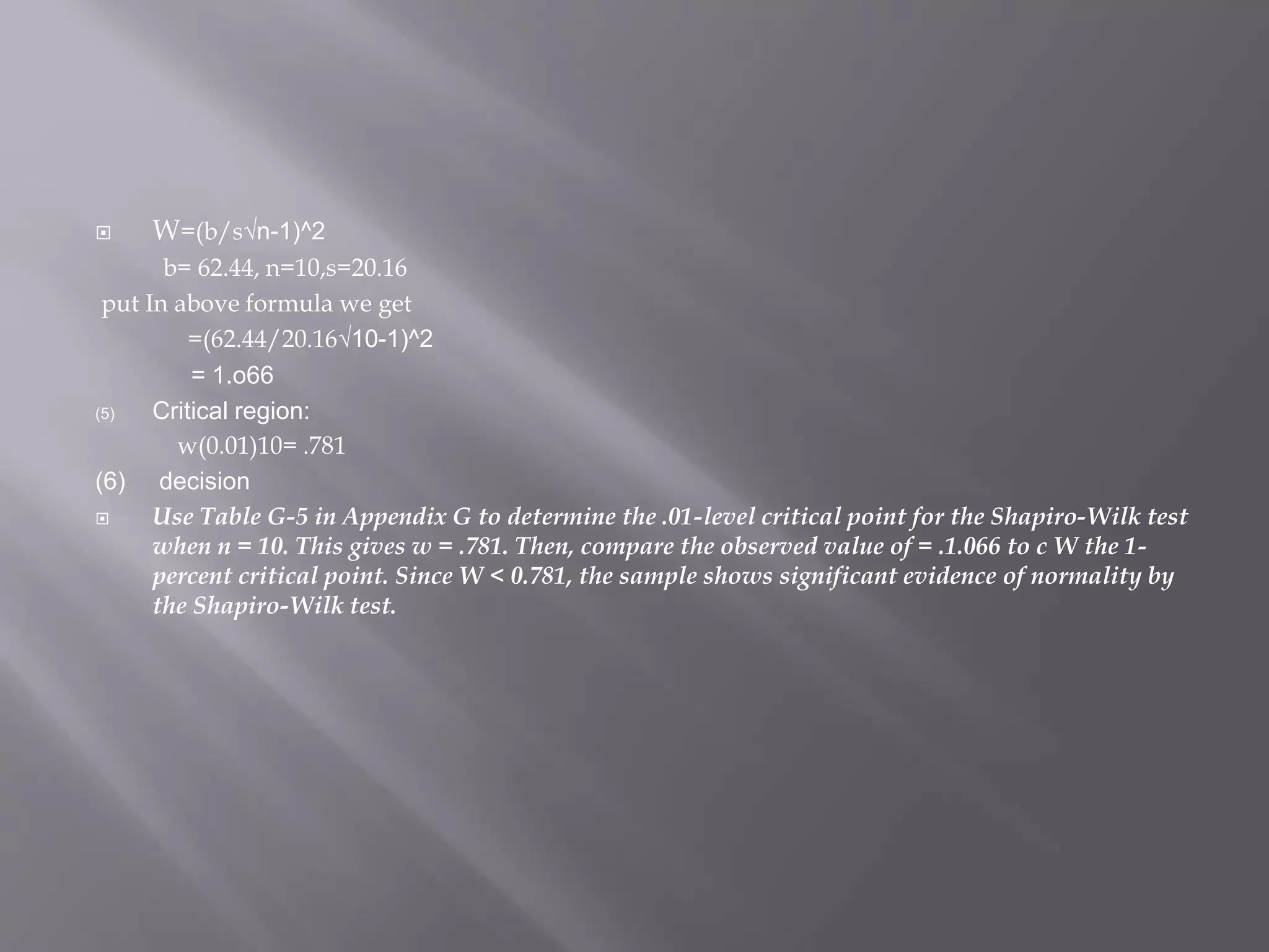  W=(b/s√n-1)^2
b= 62.44, n=10,s=20.16
put In above formula we get
=(62.44/20.16√10-1)^2
= 1.o66
(5) Critical region:
w(0.01)10= .781
(6) decision
 Use Table G-5 in Appendix G to determine the .01-level critical point for the Shapiro-Wilk test
when n = 10. This gives w = .781. Then, compare the observed value of = .1.066 to c W the 1-
percent critical point. Since W < 0.781, the sample shows significant evidence of normality by
the Shapiro-Wilk test.
 