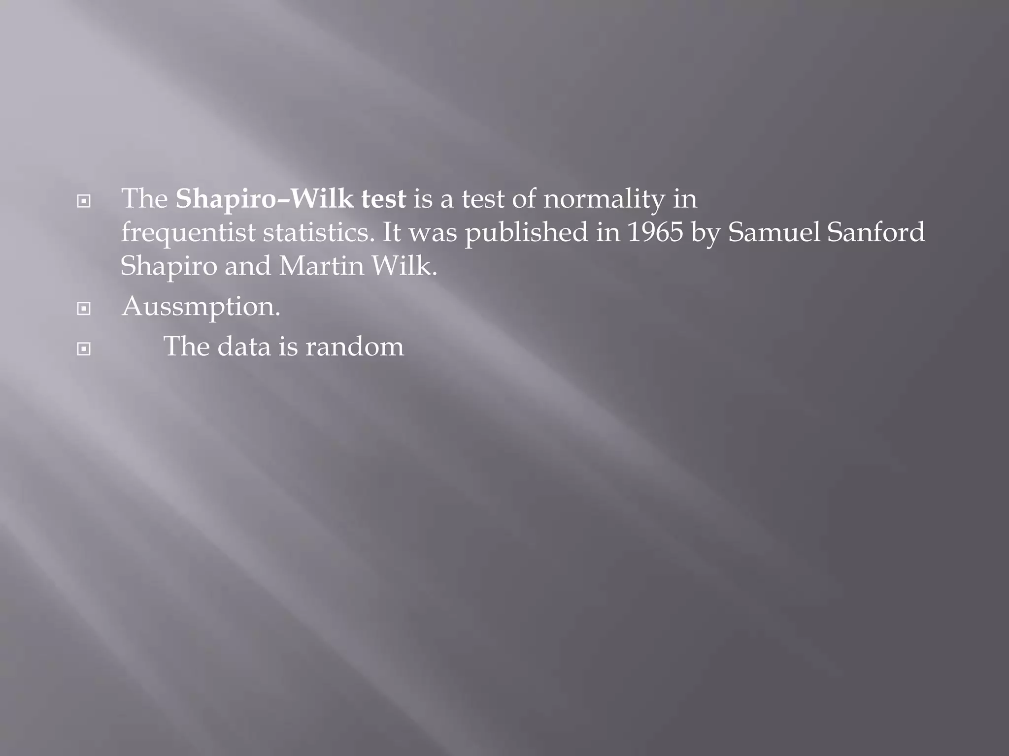  The Shapiro–Wilk test is a test of normality in
frequentist statistics. It was published in 1965 by Samuel Sanford
Shapiro and Martin Wilk.
 Aussmption.
 The data is random
 