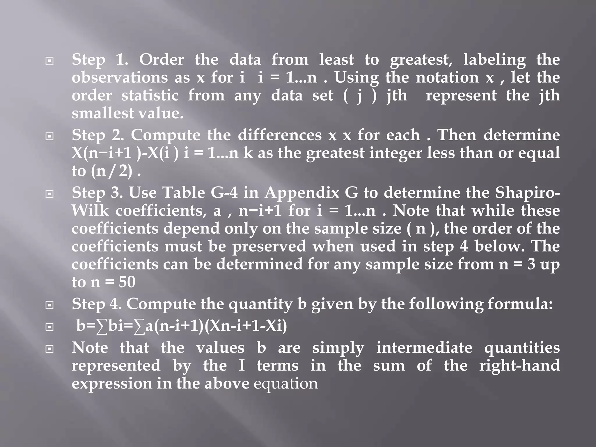  Step 1. Order the data from least to greatest, labeling the
observations as x for i i = 1...n . Using the notation x , let the
order statistic from any data set ( j ) jth represent the jth
smallest value.
 Step 2. Compute the differences x x for each . Then determine
X(n−i+1 )-X(i ) i = 1...n k as the greatest integer less than or equal
to (n / 2) .
 Step 3. Use Table G-4 in Appendix G to determine the Shapiro-
Wilk coefficients, a , n−i+1 for i = 1...n . Note that while these
coefficients depend only on the sample size ( n ), the order of the
coefficients must be preserved when used in step 4 below. The
coefficients can be determined for any sample size from n = 3 up
to n = 50
 Step 4. Compute the quantity b given by the following formula:
 b=∑bi=∑a(n-i+1)(Xn-i+1-Xi)
 Note that the values b are simply intermediate quantities
represented by the I terms in the sum of the right-hand
expression in the above equation
 