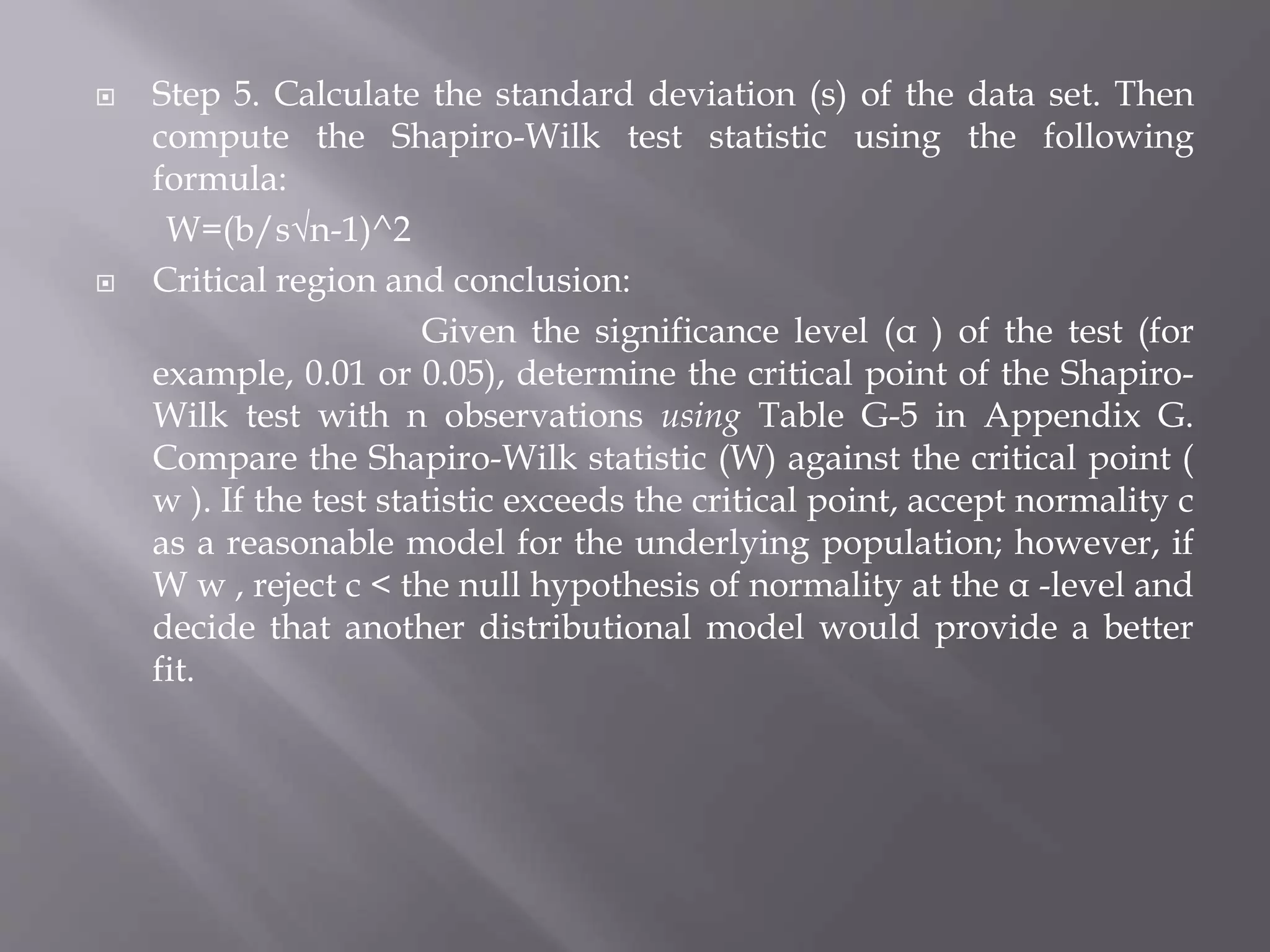  Step 5. Calculate the standard deviation (s) of the data set. Then
compute the Shapiro-Wilk test statistic using the following
formula:
W=(b/s√n-1)^2
 Critical region and conclusion:
Given the significance level (α ) of the test (for
example, 0.01 or 0.05), determine the critical point of the Shapiro-
Wilk test with n observations using Table G-5 in Appendix G.
Compare the Shapiro-Wilk statistic (W) against the critical point (
w ). If the test statistic exceeds the critical point, accept normality c
as a reasonable model for the underlying population; however, if
W w , reject c < the null hypothesis of normality at the α -level and
decide that another distributional model would provide a better
fit.
 