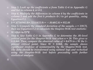  Step 3. Look up the coefficients a from Table G-4 in Appendix G
and list in column 4. n−i+1
 Step 4. Multiply the differences in column 4 by the coefficients in
column 5 and add the first k products (b ) to get quantity , using
Equation F.1.
 b = .4734(941.0)+.3211(633.9) + ⋅⋅⋅ .0140(2.8) = 932.88
 Step 5. Compute the standard deviation of the sample, s = 259.72,
then use Equation F.2 to calculate the Shapiro-Wilk test statistic:
 W =(b/s√n-1)^2
 Step 6. Use Table G-5 in Appendix G to determine the .01-level
critical point for the Shapiro-Wilk test when n = 20. This gives w
= 0.868. Then, compare the observed value of = 0.679 to c W the 1-
percent critical point. Since W < 0.868, the sample shows
significant evidence of nonnormality by the Shapiro-Wilk test.
The data should be transformed using natural logs and rechecked
using the Shapiro-Wilk test before proceeding with further
statistical analysis

 