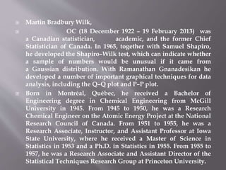 Martin Bradbury Wilk,
 OC (18 December 1922 – 19 February 2013) was
a Canadian statistician, academic, and the former Chief
Statistician of Canada. In 1965, together with Samuel Shapiro,
he developed the Shapiro–Wilk test, which can indicate whether
a sample of numbers would be unusual if it came from
a Gaussian distribution. With Ramanathan Gnanadesikan he
developed a number of important graphical techniques for data
analysis, including the Q–Q plot and P–P plot.
 Born in Montréal, Québec, he received a Bachelor of
Engineering degree in Chemical Engineering from McGill
University in 1945. From 1945 to 1950, he was a Research
Chemical Engineer on the Atomic Energy Project at the National
Research Council of Canada. From 1951 to 1955, he was a
Research Associate, Instructor, and Assistant Professor at Iowa
State University, where he received a Master of Science in
Statistics in 1953 and a Ph.D. in Statistics in 1955. From 1955 to
1957, he was a Research Associate and Assistant Director of the
Statistical Techniques Research Group at Princeton University.
 