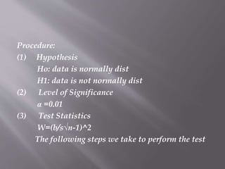 Procedure:
(1) Hypothesis
Ho: data is normally dist
H1: data is not normally dist
(2) Level of Significance
α =0.01
(3) Test Statistics
W=(b/s√n-1)^2
The following steps we take to perform the test
 