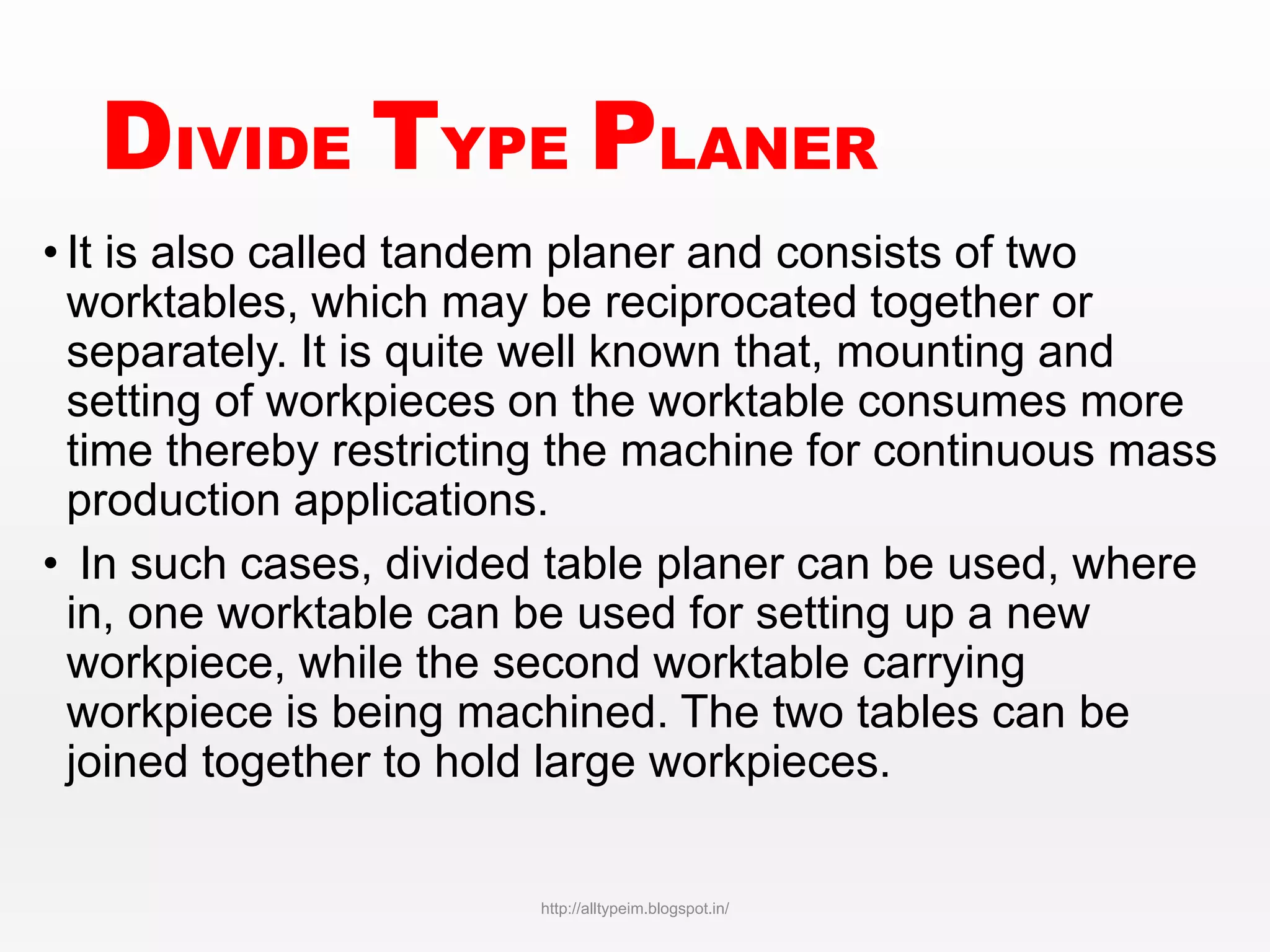 DIVIDE TYPE PLANER
• It is also called tandem planer and consists of two
worktables, which may be reciprocated together or
separately. It is quite well known that, mounting and
setting of workpieces on the worktable consumes more
time thereby restricting the machine for continuous mass
production applications.
• In such cases, divided table planer can be used, where
in, one worktable can be used for setting up a new
workpiece, while the second worktable carrying
workpiece is being machined. The two tables can be
joined together to hold large workpieces.
http://alltypeim.blogspot.in/
 