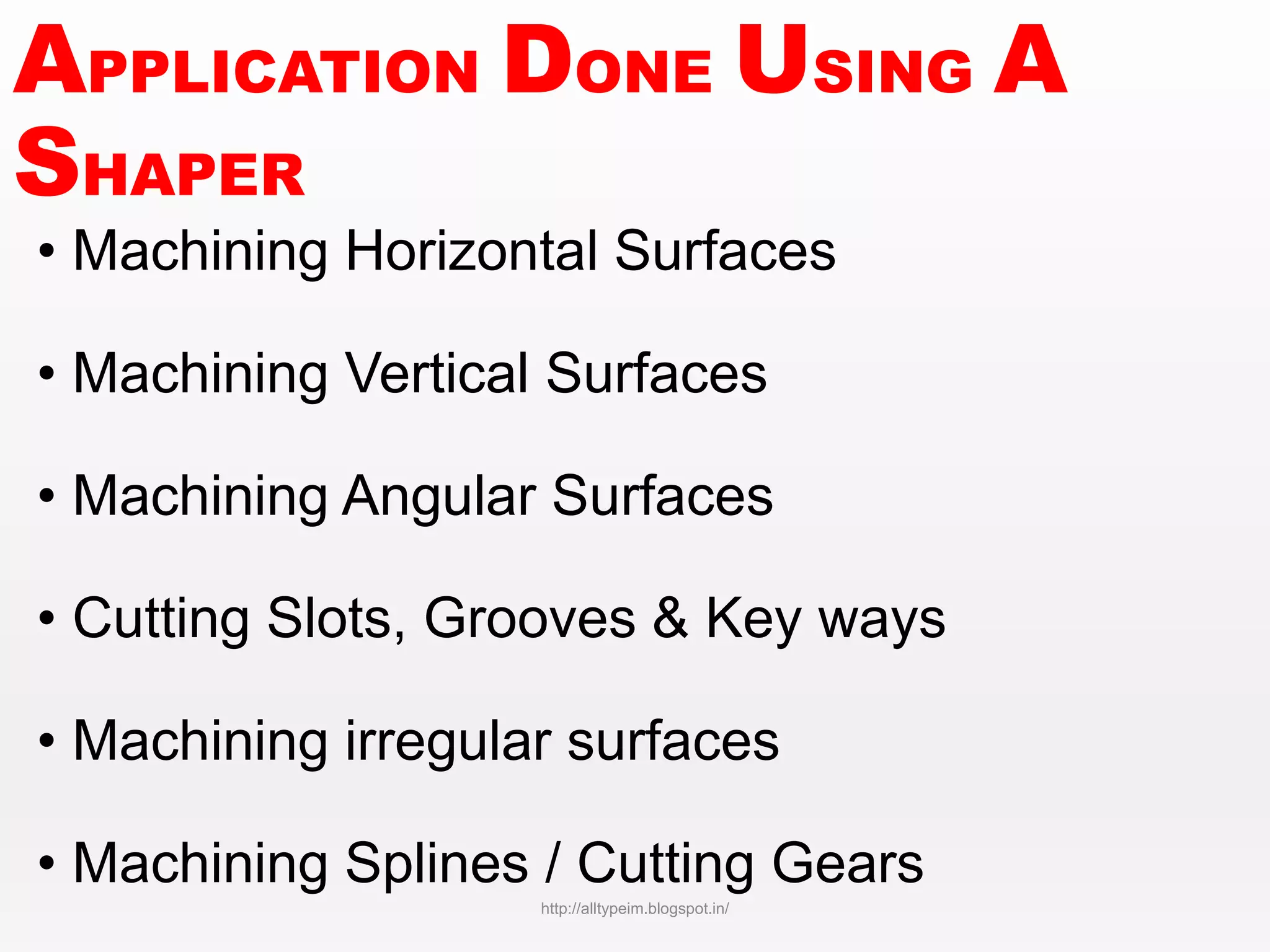 APPLICATION DONE USING A
SHAPER
• Machining Horizontal Surfaces
• Machining Vertical Surfaces
• Machining Angular Surfaces
• Cutting Slots, Grooves & Key ways
• Machining irregular surfaces
• Machining Splines / Cutting Gears
http://alltypeim.blogspot.in/
 