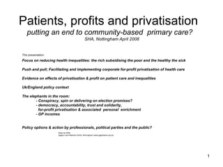 Patients, profits and privatisation
   putting an end to community-based primary care?
                                                   SHA, Nottingham April 2008


This presentation:

Focus on reducing health inequalities: the rich subsidising the poor and the healthy the sick

Push and pull; Facilitating and implementing corporate for-profit privatisation of health care

Evidence on effects of privatisation & profit on patient care and inequalities

Uk/England policy context

The elephants in the room:
       - Conspiracy, spin or delivering on election promises?
       - democracy, accountability, trust and solidarity,
         for-profit privatisation & associated personal enrichment
       - GP incomes


Policy options & action by professionals, political parties and the public?
                     Gilles de Wildt,
                     Jiggins Lane Medical Centre, Birmingham (www.jigginslane.org.uk)




                                                                                                 1
 