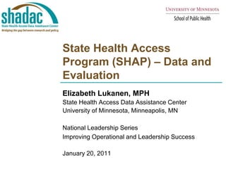 State Health Access Program (SHAP) – Data and Evaluation Elizabeth Lukanen, MPH State Health Access Data Assistance Center  University of Minnesota, Minneapolis, MN National Leadership Series Improving Operational and Leadership Success January 20, 2011 