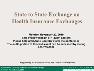 State to State Exchange on Health Insurance Exchanges
Webinar: November 22, 2010
State to State Exchange on
Health Insurance Exchanges
Supported by the Health Resources and Services Administration
Monday, November 22, 2010
This event will begin at 1:30pm Eastern
Please hold until Anne Gauthier starts the conference
The audio portion of this web event can be accessed by dialing
800-269-3762
 