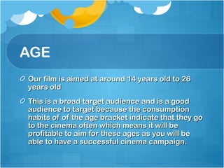 AGE
Our film is aimed at around 14 years old to 26
years old
This is a broad target audience and is a good
audience to target because the consumption
habits of of the age bracket indicate that they go
to the cinema often which means it will be
profitable to aim for these ages as you will be
able to have a successful cinema campaign.
 