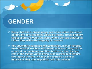GENDER
Being that this is about gangs and crime within the street
culture the core audience would be males. So the primary
target audience would be males within our age bracket as
I think they will be the majority of viewers

The secondary audience will be females, a lot of females
are interested in urban and street cultures so they will be
a part of our audience and then further to that, the key
role of the female victim being such a prominent feature
throughout the film will help give females a point of
interest as they can empathize with this woman
 