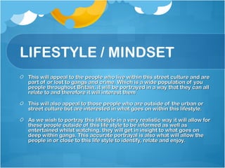 LIFESTYLE / MINDSET
 This will appeal to the people who live within this street culture and are
 part of or lost to gangs and crime. Which is a wide population of you
 people throughout Britain, it will be portrayed in a way that they can all
 relate to and therefore it will interest them

 This will also appeal to those people who are outside of the urban or
 street culture but are interested in what goes on within this lifestyle.

 As we wish to portray this lifestyle in a very realistic way it will allow for
 these people outside of this life style to be informed as well as
 entertained whilst watching, they will get in insight to what goes on
 deep within gangs. This accurate portrayal is also what will allow the
 people in or close to this life style to identify, relate and enjoy.
 