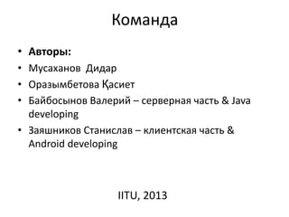 Команда
• Авторы:
• Мусаханов Дидар
• Оразымбетова Қасиет
• Байбосынов Валерий – серверная часть & Java
developing
• Заяшников Станислав – клиентская часть &
Android developing
IITU, 2013
 
