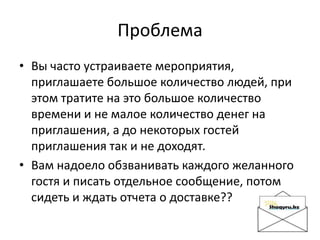 Проблема
• Вы часто устраиваете мероприятия,
приглашаете большое количество людей, при
этом тратите на это большое количество
времени и не малое количество денег на
приглашения, а до некоторых гостей
приглашения так и не доходят.
• Вам надоело обзванивать каждого желанного
гостя и писать отдельное сообщение, потом
сидеть и ждать отчета о доставке??
 