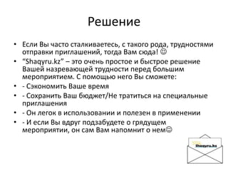 Решение
• Если Вы часто сталкиваетесь, с такого рода, трудностями
отправки приглашений, тогда Вам сюда! 
• “Shaqyru.kz” – это очень простое и быстрое решение
Вашей назревающей трудности перед большим
мероприятием. С помощью него Вы сможете:
• - Сэкономить Ваше время
• - Сохранить Ваш бюджет/Не тратиться на специальные
приглашения
• - Он легок в использовании и полезен в применении
• - И если Вы вдруг подзабудете о грядущем
мероприятии, он сам Вам напомнит о нем
 