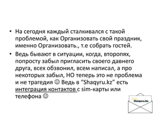 • На сегодня каждый сталкивался с такой
проблемой, как Организовать свой праздник,
именно Организовать., т.е собрать гостей.
• Ведь бывают в ситуации, когда, второпях,
попросту забыл пригласить своего давнего
друга, всех обзвонил, всем написал, а про
некоторых забыл, НО теперь это не проблема
и не трагедия  Ведь в “Shaqyru.kz” есть
интеграция контактов с sim-карты или
телефона 
 