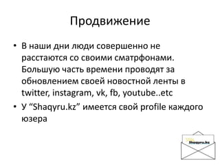 Продвижение
• В наши дни люди совершенно не
расстаются со своими сматрфонами.
Большую часть времени проводят за
обновлением своей новостной ленты в
twitter, instagram, vk, fb, youtube..etc
• У “Shaqyru.kz” имеется свой profile каждого
юзера
 