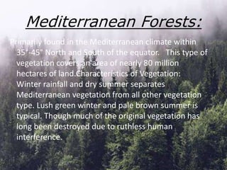 Mediterranean Forests:
Primarily found in the Mediterranean climate within
35°-45° North and South of the equator. This type of
vegetation covers an area of nearly 80 million
hectares of land.Characteristics of Vegetation:
Winter rainfall and dry summer separates
Mediterranean vegetation from all other vegetation
type. Lush green winter and pale brown summer is
typical. Though much of the original vegetation has
long been destroyed due to ruthless human
interference.
 