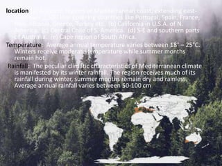 location (a) Adjacent regions of Mediterranean coast, extending east-
west over 2,500 kms covering countries like Portugal, Spain, France,
Italy, Albania, Greece, Turkey etc. (b) California in U.S.A. of N.
America. (c) Central Chile of S. America. (d) S-E and southern parts
of Australia. (e) Cape region of South Africa.
Temperature: Average annual temperature varies between 18° – 25°C.
Winters receive moderate temperature while summer months
remain hot.
Rainfall: The peculiar climatic characteristics of Mediterranean climate
is manifested by its winter rainfall. The region receives much of its
rainfall during winter, summer months remain dry and rainless.
Average annual rainfall varies between 50-100 cm
 