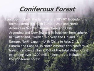 Coniferous Forest
:Location:In both the hemisphere 50°-70° latitude, this
forest extends through Europe, Asia and North
America in Northern hemisphere and Chile,
Argentina and New Zealand in Southern hemisphere.
In Switzerland, Sweden, Norway and Finland in
Europe; North Japan, North China in Asia; C.I.S. in
Eurasia and Canada. In North America this coniferous
forest is known as Taiga.35% of the total global forest
extending over 1,200 million hectares is included in
the coniferous forest.
 