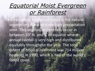 This evergreen hardwood forest is the natural
vegetation of low-latitude high precipitation
zone. This vegetation generally occur in
between 10° N. and S. of equator where
annual rainfall is very high and distributed
equitably throughout the year. The total
extent of tropical rainforest was 714 million
hectares in 1990, which is half of the world’s
forest cover.
Equatorial Moist Evergreen
or Rainforest
 