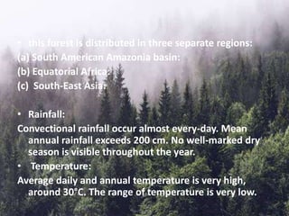 • this forest is distributed in three separate regions:
(a) South American Amazonia basin:
(b) Equatorial Africa:
(c) South-East Asia:
• Rainfall:
Convectional rainfall occur almost every-day. Mean
annual rainfall exceeds 200 cm. No well-marked dry
season is visible throughout the year.
• Temperature:
Average daily and annual temperature is very high,
around 30°C. The range of temperature is very low.
 