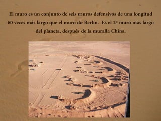 El muro es un conjunto de seis muros defensivos de una longitud
60 veces más largo que el muro de Berlín. Es el 2º muro más largo
del planeta, después de la muralla China.
 