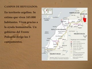 CAMPOS DE REFUGIADOS:
En territorio argelino. Se
estima que viven 165.000
habitantes. Viven gracias a
la ayuda humanitaria. Un
gobierno del Frente
Polisario dirige los 5
campamentos.
 