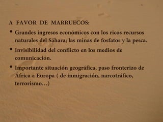 A FAVOR DE MARRUECOS:
• Grandes ingresos económicos con los ricos recursos
naturales del Sáhara; las minas de fosfatos y la pesca.
• Invisibilidad del conflicto en los medios de
comunicación.
• Importante situación geográfica, paso fronterizo de
África a Europa ( de inmigración, narcotráfico,
terrorismo…)
 