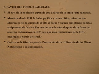A FAVOR DEL PUEBLO SAHARAUI:
• El 80% de la población española está a favor de la causa justa saharaui.
• Mantiene desde 1991 la lucha pacífica y democrática, mientras que
Marruecos no ha cumplido el alto el fuego y siguen explotando bombas
antipersona de fabricación una decena de años después de la firma del
acuerdo. (Marruecos es el 2º país que más resoluciones de la ONU
incumple, después de Israel.)
• Convenio de Ginebra para la Prevención de la Utilización de las Minas
Antipersona y su eliminación.
 