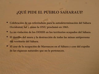 ¿QUÉ PIDE EL PUEBLO SAHARAUI?
• Celebración de un referéndum para la autodeterminación del Sáhara
Occidental, tal y como la ONU proclamó en 1965.
• La no violación de los DDHH en los territorios ocupados del Sáhara.
• El derribo del muro y la destrucción de todas las minas antipersona
del territorio del Sáhara.
• El cese de la ocupación de Marruecos en el Sáhara y cese del expolio
de las riquezas naturales que no le pertenecen.
 