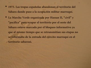 • 1975. Las tropas españolas abandonan el territorio del
Sáhara dando paso a la ocupación militar marroquí.
• La Marcha Verde organizada por Hassan II, “civil” y
“pacífica” para ocupar el territorio por el oeste del
Sáhara estuvo marcada por el bloqueo informativo ya
que al mismo tiempo que se retransmitían sus etapas no
se informaba de la entrada del ejército marroquí en el
territorio saharaui.
 