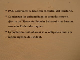 • 1976. Marruecos se hace con el control del territorio.
• Comienzan los enfrentamientos armados entre el
ejército de Liberación Popular Saharaui y las Fuerzas
Armadas Reales Marroquíes.
• La población civil saharaui se ve obligada a huir a la
región argelina de Tindouf.
 
