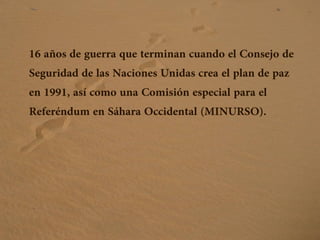 16 años de guerra que terminan cuando el Consejo de
Seguridad de las Naciones Unidas crea el plan de paz
en 1991, así como una Comisión especial para el
Referéndum en Sáhara Occidental (MINURSO).
 