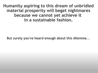 Humanity aspiring to this dream of unbridled material prosperity will beget nightmares because we cannot yet achieve it  in a sustainable fashion. But surely you've heard enough about this dilemma ... 