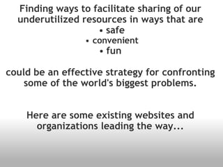Finding ways to facilitate sharing of our underutilized resources in ways that are safe convenient fun  could be an effective strategy for confronting some of the world's biggest problems. Here are some existing websites and organizations leading the way... 